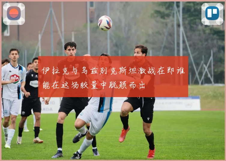 伊拉克与乌兹别克斯坦激战在即谁能在这场较量中脱颖而出