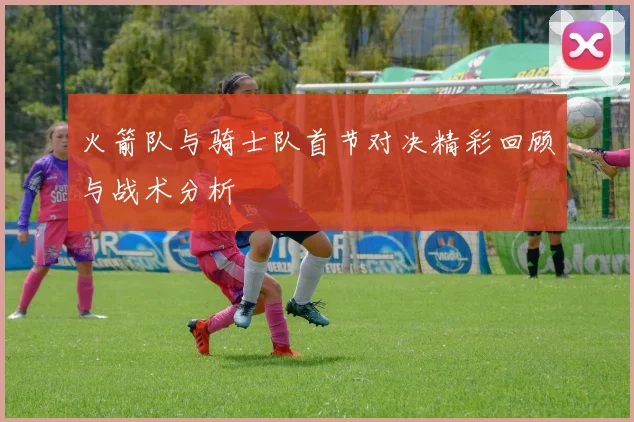火箭队与骑士队首节对决精彩回顾与战术分析