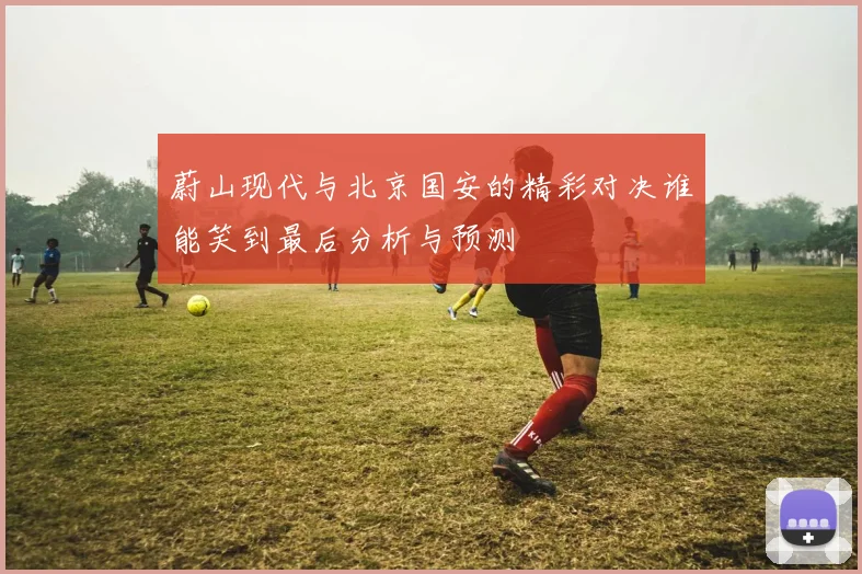 蔚山现代与北京国安的精彩对决谁能笑到最后分析与预测