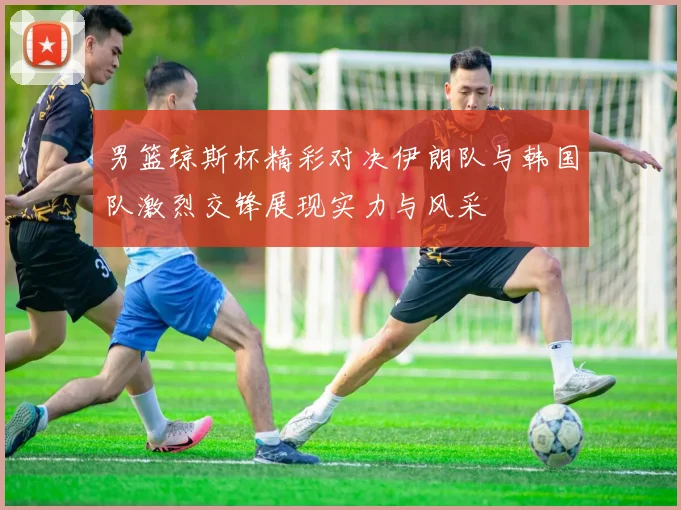 男篮琼斯杯精彩对决伊朗队与韩国队激烈交锋展现实力与风采