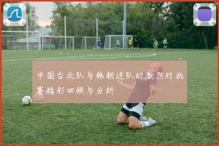 中国台北队与韩朝连队的激烈对抗赛精彩回顾与分析